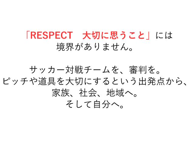 「RESPECT 大切に思うこと」には境界がありません。サッカー対戦チームを、審判を。ピッチや道具を大切にするという出発点から、家族、社会、地域へ。そして自分へ。