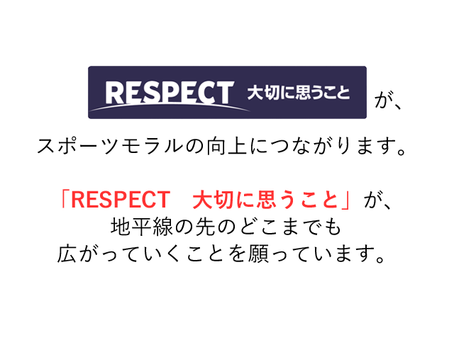 「RESPECT 大切に思うこと」が、スポーツモラルの向上につながります。「RESPECT 大切に思うこと」が、地平線の先のどこまでも広がっていくことを願っています。